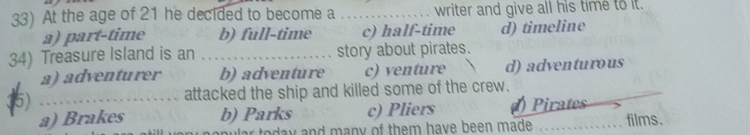 At the age of 21 he decided to become a _writer and give all his time to it.
a) part-time b) full-time c) half-time d) timeline
34) Treasure Island is an _story about pirates.
a) adventurer b) adventure c) venture d) adventurous
5) _attacked the ship and killed some of the crew.
a) Brakes b) Parks c) Pliers ()Pirates
oday and many of them have been made. films.