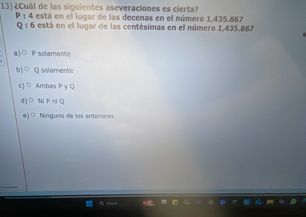 ¿Cuál de las siguientes aseveraciones es cierta?
P:4 está en el lugar de las decenas en el número 1,435.867
Q:6 está en el lugar de las centésimas en el número 1,435.867
a) 0 P solamente
b) Q solamente
c) Ambas P y Q
d) bigcirc Ni P ni Q
e) bigcirc Ninguno de los anteriores
Actesspted
B