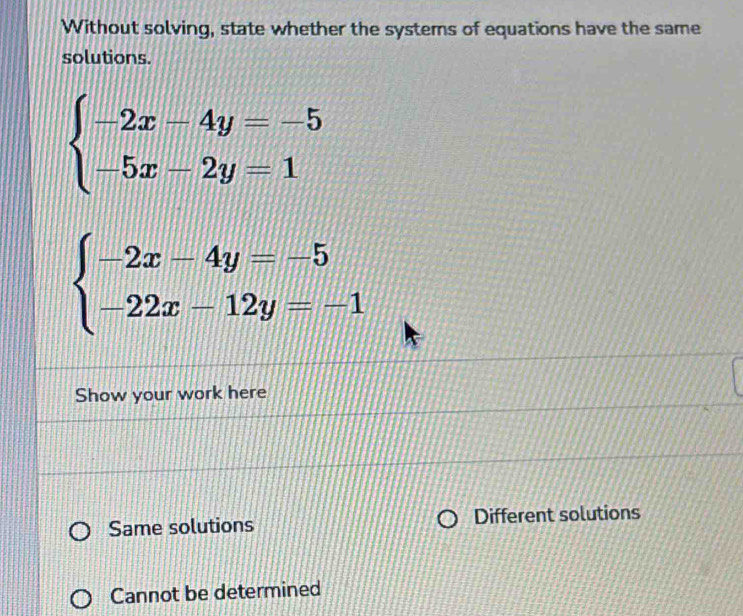 Without solving, state whether the systems of equations have the same
solutions.
beginarrayl -2x-4y=-5 -5x-2y=1endarray.
beginarrayl -2x-4y=-5 -22x-12y=-1endarray.
Show your work here
Same solutions Different solutions
Cannot be determined