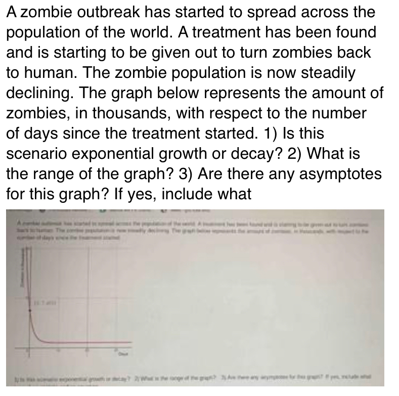 A zombie outbreak has started to spread across the 
population of the world. A treatment has been found 
and is starting to be given out to turn zombies back 
to human. The zombie population is now steadily 
declining. The graph below represents the amount of 
zombies, in thousands, with respect to the number 
of days since the treatment started. 1) Is this 
scenario exponential growth or decay? 2) What is 
the range of the graph? 3) Are there any asymptotes 
for this graph? If yes, include what 
A combe atmat he scared is sadas the pepulatin of the wd. A bamen ha bee haned ad is clamry t gren ot to co 
mark puctunan. The comw peputun s new mselly doclong. The grigh beloe eents the amurs of os. i issucand, with mped to he 
eeed of sag'e eee the teanmenl stainal 
ly is was aoesens exponental growth ir sacay? 2 What is the range of the graph? T Ave tere any wnymposes for this graphT It yes, include eta