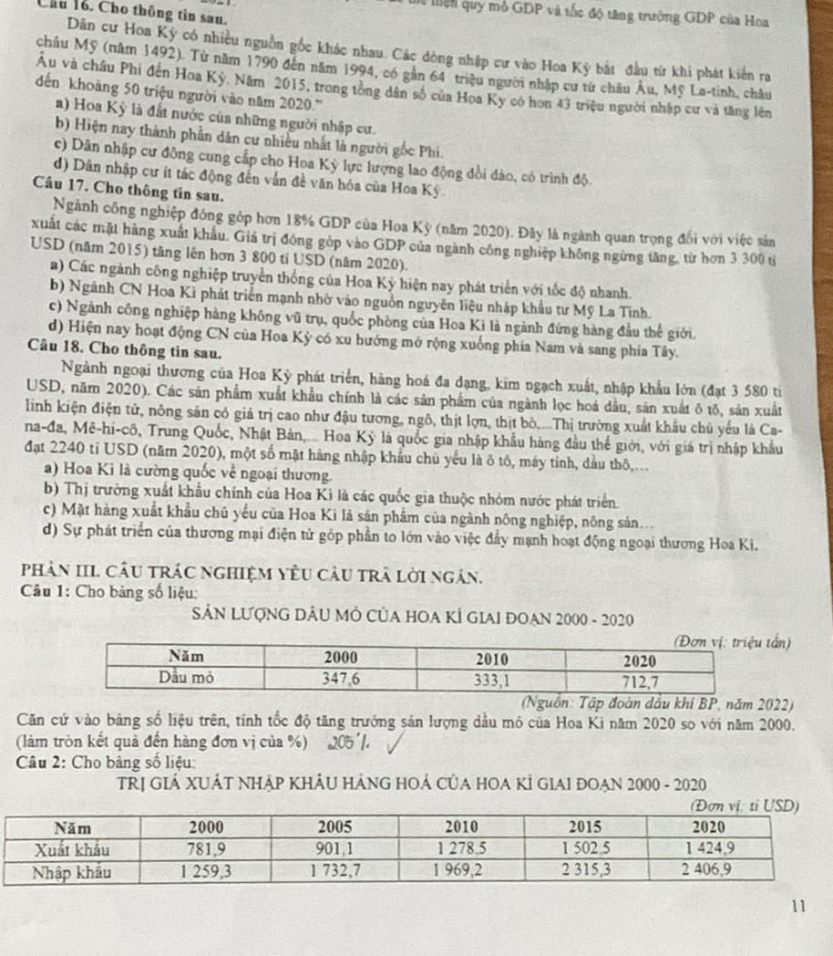 Chu 16. Cho thông tin sau.
ể Mện quy mô GDP và tốc độ tăng trưởng GDP của Hoa
Dân cư Hoa Kỳ có nhiều nguồn gốc khác nhau. Các dòng nhập cư vào Hoa Kỳ bắt đầu từ khi phát kiến ra
châu Mỹ (năm 1492). Từ năm 1790 đến năm 1994, có gần 64" triệu người nhập cư từ châu Âu, Mỹ La-tinh, châu
Âu và châu Phi đến Hoa Kỳ. Năm 2015, trong tòng dân số của Hoa Kỳ có hon 43 triệu người nhập cư và tăng lên
dến khoảng 50 triệu người vào năm 2020.''
a) Hoa Kỳ là đất nước của những người nhập cư.
b) Hiện nay thành phần dân cư nhiều nhất là người gốc Phi.
c) Dân nhập cư đông cung cấp cho Hoa Kỳ lực lượng lao động đổi đào, có trình độ.
d) Dân nhập cư ít tác động đến vấn đề văn hóa của Hoa Kỳ.
Cầu 17. Cho thông tin sau.
Ngành công nghiệp đóng góp hơn 18% GDP của Hoa Kỳ (năm 2020). Đây là ngành quan trọng đối với việc sản
xuất các mặt hàng xuất khẩu. Giá trị đóng góp vào GDP của ngành công nghiệp không ngừng tăng, từ hơn 3 300 từ
USD (năm 2015) tăng lên hơn 3 800 tỉ USD (năm 2020).
a) Các ngành công nghiệp truyền thống của Hoa Kỳ hiện nay phát triển với tốc độ nhanh.
b) Ngành CN Hoa Kì phát triển mạnh nhờ vào nguồn nguyên liệu nhập khẩu tư Mỹ La Tĩnh.
c) Ngành công nghiệp hàng không vũ trụ, quốc phòng của Hoa Ki là ngành đứng hàng đầu thế giới.
d) Hiện nay hoạt động CN của Hoa Kỳ có xu hướng mở rộng xuống phía Nam và sang phía Tây.
Câu 18. Cho thông tin sau.
Ngành ngoại thương của Hoa Kỳ phát triển, hàng hoá đa dạng, kim ngạch xuất, nhập khẩu lớn (đạt 3 580 ti
USD, năm 2020). Các sản phẩm xuất khẩu chính là các sản phẩm của ngành lọc hoá dầu, sản xuất ô tố, sản xuất
linh kiện điện tử, nông sân có giá trị cao như đậu tương, ngô, thịt lợn, thịt bò,...Thị trường xuất khẩu chủ yếu là Ca-
na-đa, Mê-hi-cô, Trung Quốc, Nhật Bản,... Hoa Kỳ là quốc gia nhập khẩu hàng đầu thể giới, với giá trị nhập khẩu
đạt 2240 tỉ USD (năm 2020), một số mặt hàng nhập khẩu chủ yếu là ô tô, máy tinh, dầu thô,...
a) Hoa Kì là cường quốc về ngoại thương.
b) Thị trường xuất khẩu chính của Hoa Kì là các quốc gia thuộc nhóm nước phát triển.
c) Mặt hàng xuất khẩu chủ yểu của Hoa Kì là sản phẩm của ngành nông nghiệp, nông sản...
d) Sự phát triển của thương mại điện tử góp phần to lớn vào việc đẩy mạnh hoạt động ngoại thương Hoa Ki.
phản III. Câu trác nghiệm yêu cầu trà lời ngắn.
Câu 1: Cho bảng số liệu:
SẢN LƯợNG DÂU MÔ CủA HOA KÌ GIAI ĐOAN 2000 - 2020
tấn)
dầu khí BP, năm 2022)
Căn cử vào bảng số liệu trên, tính tốc độ tăng trưởng sản lượng dầu mỏ của Hoa Ki năm 2020 so với năm 2000.
(làm tròn kết quả đến hàng đơn vị của %) 205'1.
Câu 2: Cho bảng số liệu:
TRỊ GIÁ XUÁT NHÁP KHÂU HẢNG HOÁ CủA HOA KÌ GIAI ĐOAN 2000 - 2020
11