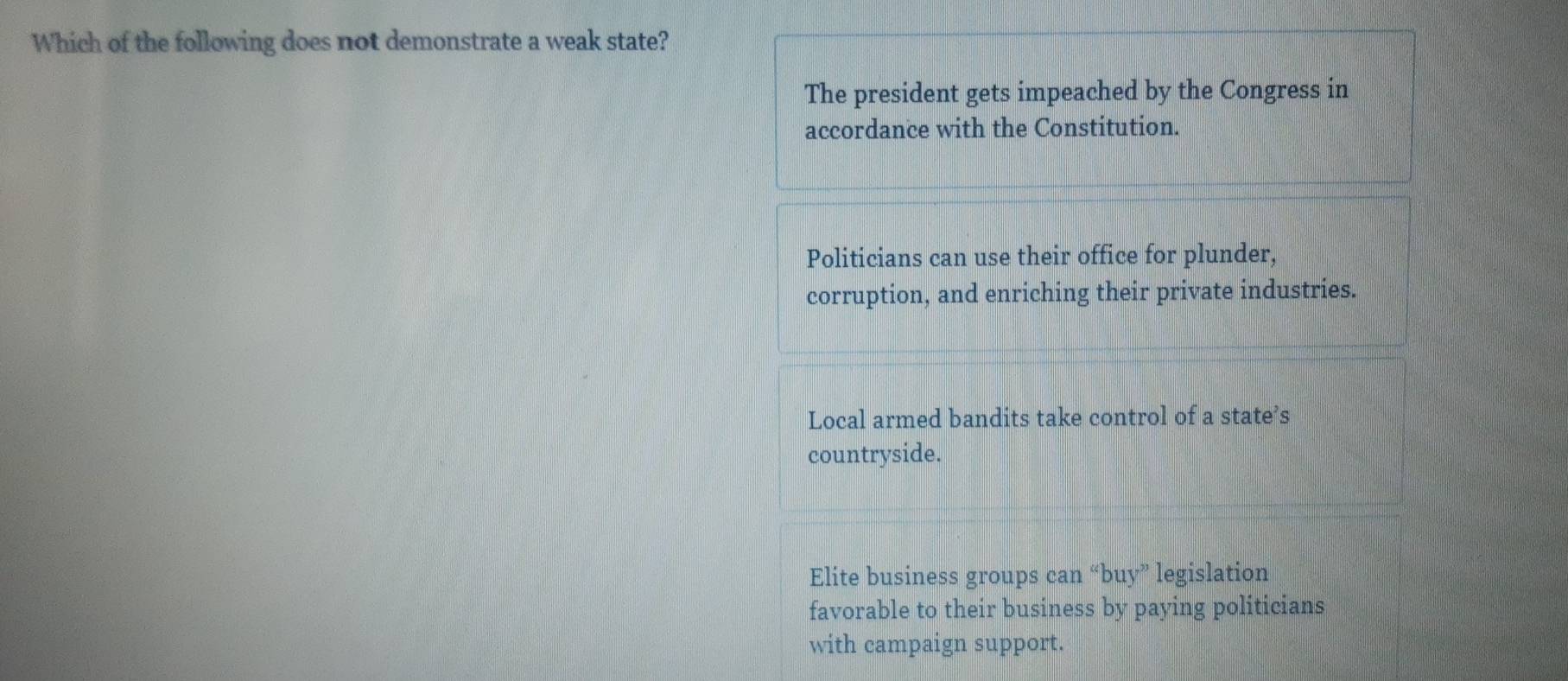 Which of the following does not demonstrate a weak state?
The president gets impeached by the Congress in
accordance with the Constitution.
Politicians can use their office for plunder,
corruption, and enriching their private industries.
Local armed bandits take control of a state’s
countryside.
Elite business groups can “buy” legislation
favorable to their business by paying politicians
with campaign support.