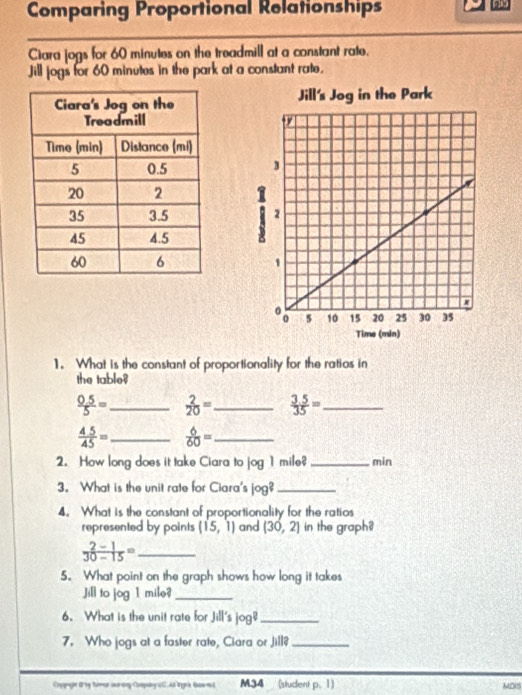 Comparing Proportional Relationships 
Ciara jogs for 60 minutes on the treadmill at a constant rate. 
Jill jogs for 60 minutes in the park at a constant rate. 




1. What is the constant of proportionality for the ratios in 
the table?
 (0.5)/5 = _  2/20 = _  (3.5)/35 = _
 45/45 = _  6/60 = _ 
2. How long does it take Ciara to jog 1 mile? _min 
3. What is the unit rate for Ciara's log ? _ 
4. What is the constant of proportionality for the ratios 
represented by points (15,1) and (30,2] in the graph? 
_  (2-1)/30-15 =
5. What point on the graph shows how long it takes 
Jill to jog 1 mile?_ 
6. What is the unit rate for Jill's jog?_ 
7. Who jogs at a faster rate, Ciara or Jill?_ 
Coonage drey himar ino any Company (C. As lepis Gas eut M34 (student p. 1)