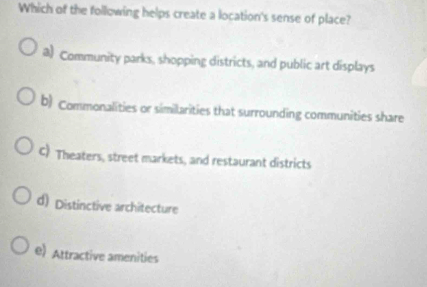 Which of the following helps create a location's sense of place?
a) Community parks, shopping districts, and public art displays
b) Commonalities or similarities that surrounding communities share
C Theaters, street markets, and restaurant districts
d) Distinctive architecture
e) Attractive amenities