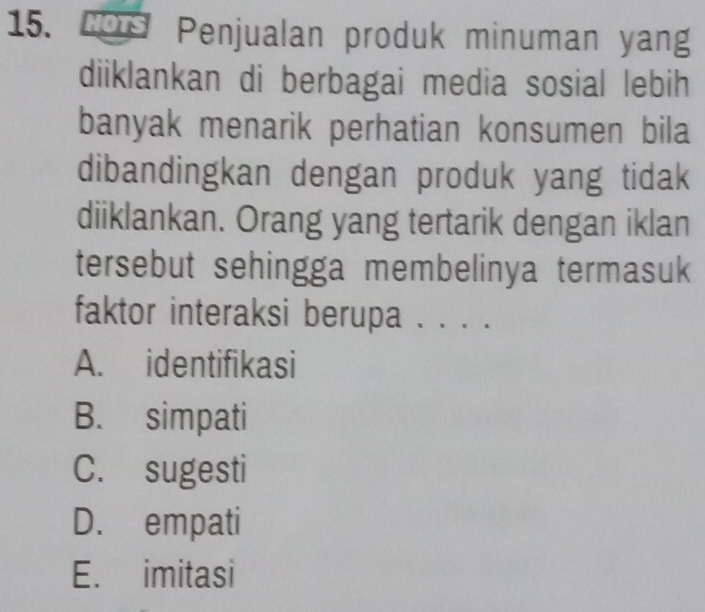 yous Penjualan produk minuman yang
diiklankan di berbagai media sosial lebih
banyak menarik perhatian konsumen bila
dibandingkan dengan produk yang tidak
diiklankan. Orang yang tertarik dengan iklan
tersebut sehingga membelinya termasuk
faktor interaksi berupa . . . .
A. identifikasi
B. simpati
C. sugesti
D. empati
E. imitasi