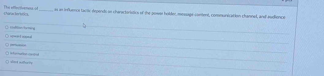 The effectiveness of_ as an influence tactic depends on characteristics of the power holder, message content, communication channel, and audience
characteristics.
coalition forming
_
upward appeal
persuasion
_
information control
_
silent authority
_
_