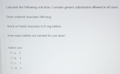 Calculate the following oral dose. Consider generic substitution allowed in all cases.
Dose ordered: triazolam 500 mcg
Stock on hand: triazolam 0.25 mg tablets
How many tablets are needed for one dose?
Select one:
a. 5
b. 2
c. 1
d. 5