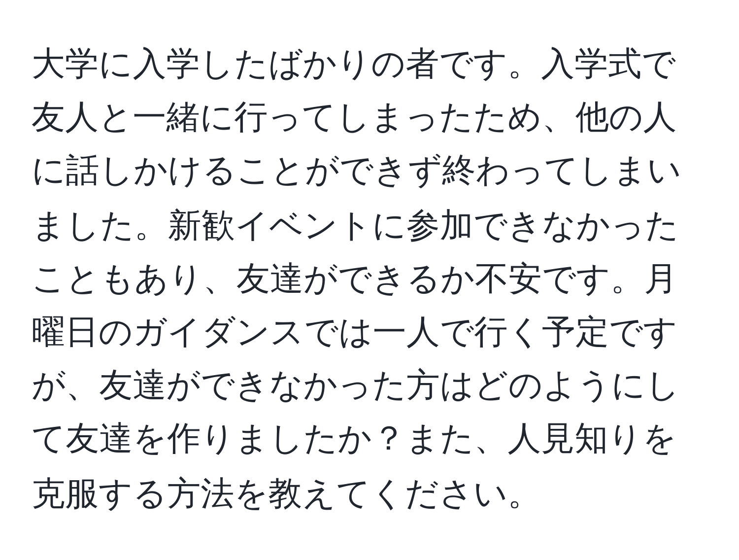 大学に入学したばかりの者です。入学式で友人と一緒に行ってしまったため、他の人に話しかけることができず終わってしまいました。新歓イベントに参加できなかったこともあり、友達ができるか不安です。月曜日のガイダンスでは一人で行く予定ですが、友達ができなかった方はどのようにして友達を作りましたか？また、人見知りを克服する方法を教えてください。