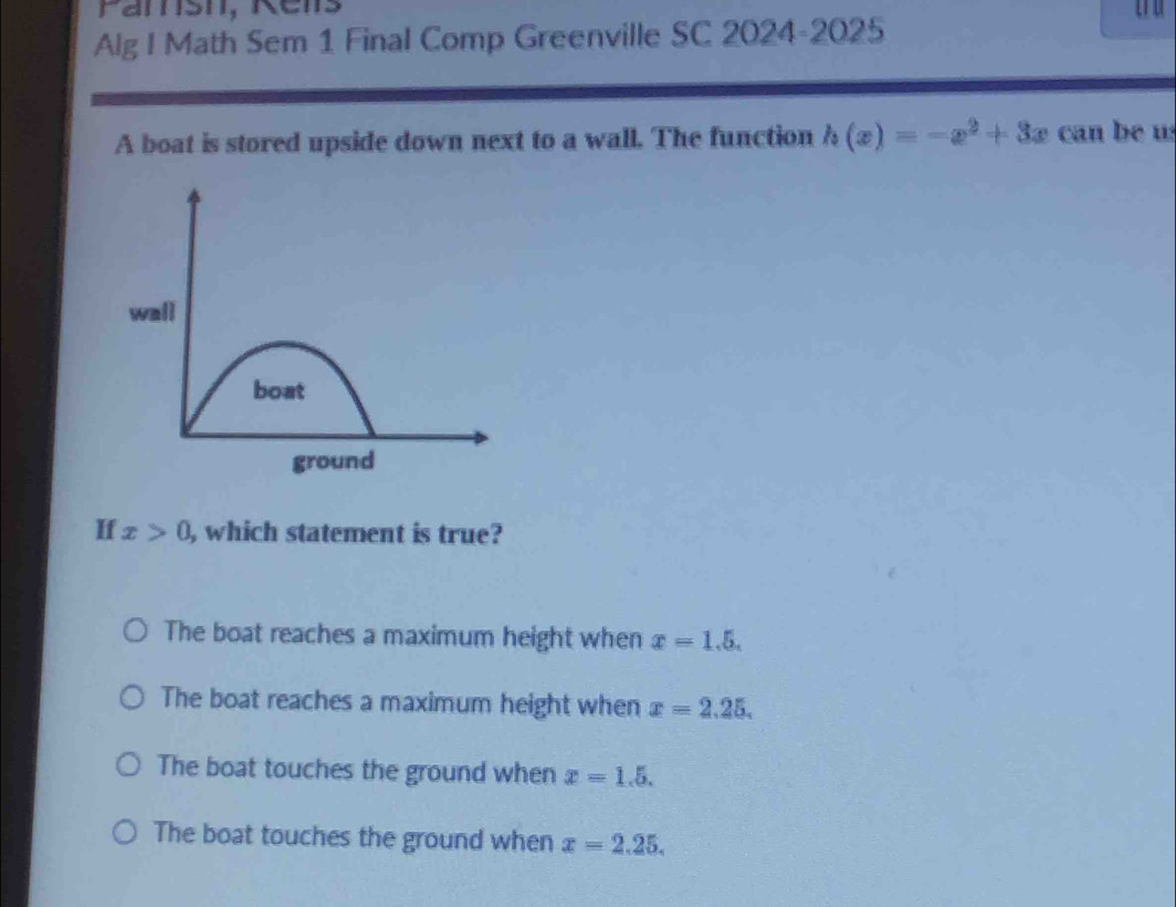 Pamsh, Réns
Alg I Math Sem 1 Final Comp Greenville SC 2024-2025
A boat is stored upside down next to a wall. The function h(x)=-x^2+3x can be u
If x>0, , which statement is true?
The boat reaches a maximum height when x=1.5.
The boat reaches a maximum height when x=2.25.
The boat touches the ground when x=1.5.
The boat touches the ground when x=2.25.