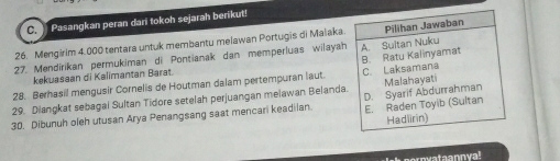 Pasangkan peran dari tokoh sejarah berikut!
26. Mengirim 4.000 tentara untuk membantu melawan Portugis di Malaka.
27. Mendirikan permukiman di Pontianak dan memperluas wilayah A. Sultan Nuku Pilihan Jawaban
kekuasaan di Kalimantan Barat.
28. Berhasil mengusir Cornelis de Houtman dalam pertempuran laut. B. Ratu Kalinyamat C. Laksamana
29. Diangkat sebagai Sultan Tidore setelah perjuangan melawan Belanda.
30. Dibunuh oleh utusan Arya Penangsang saat mencari keadilan E. Raden Toyib (Sultan D. Syarif Abdurrahman Malahayati
Hadlirin)
nyataannya!