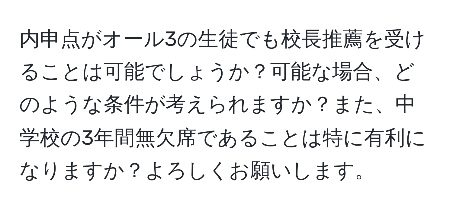 内申点がオール3の生徒でも校長推薦を受けることは可能でしょうか？可能な場合、どのような条件が考えられますか？また、中学校の3年間無欠席であることは特に有利になりますか？よろしくお願いします。