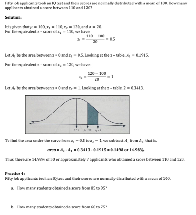 Fifty job applicants took an IQ test and their scores are normally distributed with a mean of 100. How many
applicants obtained a score between 110 and 120?
Solution:
It is given that mu =100,x_1=110,x_2=120 , and sigma =20.
For the equivalent z - score of x_1=110 , we have:
z_1= (110-100)/20 =0.5
Let A_1 be the area between z=0 and z_1=0.5. Looking at the z - table, A_1=0.1915.
For the equivalent z - score of x_2=120 , we have:
z_2= (120-100)/20 =1
Let A_2 be the area between z=0 and z_2=1. Looking at the z - table, 2=0.3413.
To find the area under the curve from z_1=0.5 to z_2=1 , we subtract A_1 from A_2; that is,
area=A_2-A_1=0.3413-0.1915=0.1498 or 14.98%.
Thus, there are 14.98% of 50 or approximately 7 applicants who obtained a score between 110 and 120.
Practice 4:
Fifty job applicants took an IQ test and their scores are normally distributed with a mean of 100.
a. How many students obtained a score from 85 to 95?
b. How many students obtained a score from 60 to 75?