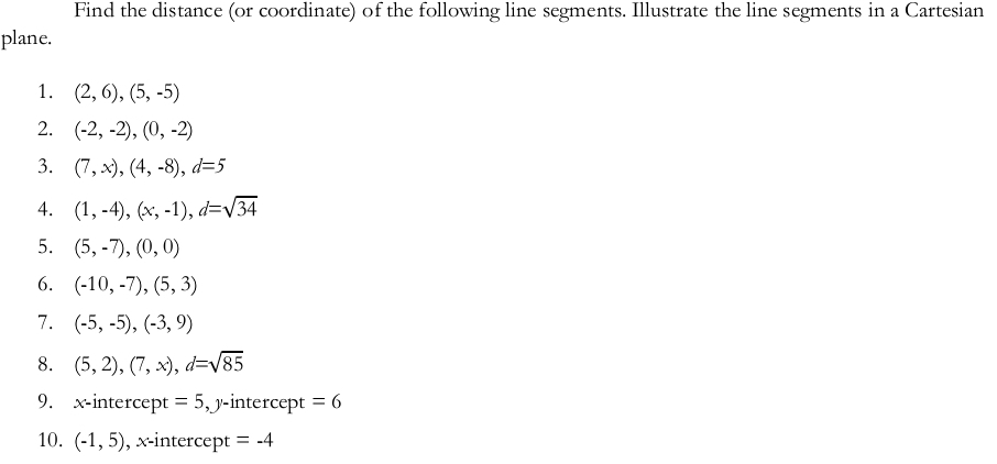 Find the distance (or coordinate) of the following line segments. Illustrate the line segments in a Cartesian 
plane. 
1. (2,6), (5,-5)
2. (-2,-2), (0,-2)
3. (7,x), (4,-8), d=5
4. (1,-4), (x,-1), d=sqrt(34)
5. (5,-7), (0,0)
6. (-10,-7), (5,3)
7. (-5,-5), (-3,9)
8. (5,2), (7,x), d=sqrt(85)
9. x-intercept =5 , y-intercept =6
10. (-1,5) , x-intercept = -4