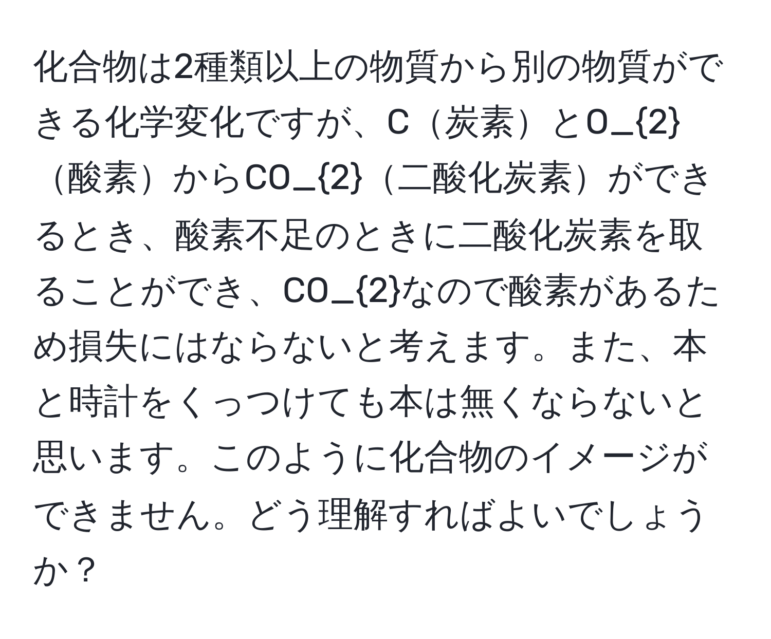 化合物は2種類以上の物質から別の物質ができる化学変化ですが、C炭素とO_2酸素からCO_2二酸化炭素ができるとき、酸素不足のときに二酸化炭素を取ることができ、CO_2なので酸素があるため損失にはならないと考えます。また、本と時計をくっつけても本は無くならないと思います。このように化合物のイメージができません。どう理解すればよいでしょうか？