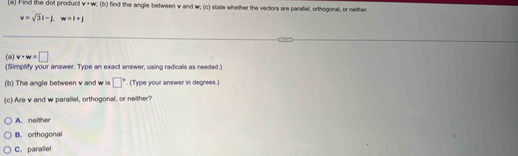 Find the dot product v· w; (b) find the angle between v and w; (c) state whether the vectors are parallel, orthogonal, or neither.
v=sqrt(3)i-j, w=i+j
(a) v· w=□
(Simplify your answer. Type an exact answer, using radicals as needed.)
(b) The angle between v and w is □°. (Type your answer in degrees.)
(c) Are v and w parallel, orthogonal, or neither?
A. neither
B. orthogonal
C. parallel