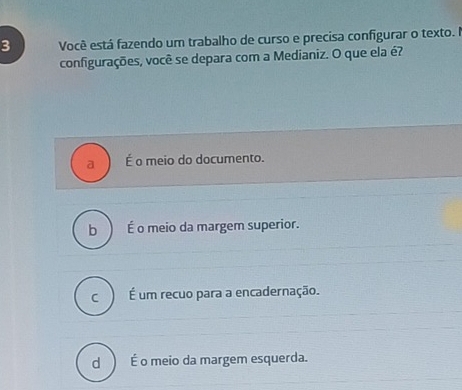 Você está fazendo um trabalho de curso e precisa configurar o texto. I
configurações, você se depara com a Medianiz. O que ela é?
a É o meio do documento.
b É o meio da margem superior.
C É um recuo para a encadernação.
dì É o meio da margem esquerda.