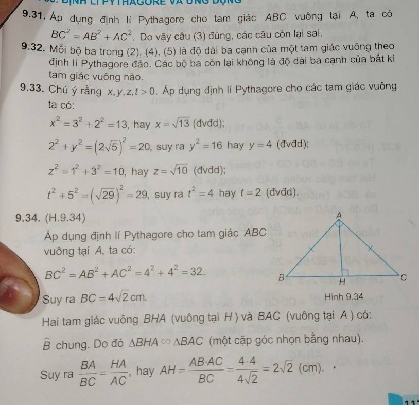 Áp dụng định lí Pythagore cho tam giác ABC vuông tại A, ta có
BC^2=AB^2+AC^2. Do vậy câu (3) đúng, các câu còn lại sai.
9.32. Mỗi bộ ba trong (2), (4), (5) là độ dài ba cạnh của một tam giác vuông theo
định lí Pythagore đảo. Các bộ ba còn lại không là độ dài ba cạnh của bất kì
tam giác vuông nào.
9.33. Chú ý rằng x,y,z, t>0 Áp dụng định lí Pythagore cho các tam giác vuông
ta có:
x^2=3^2+2^2=13 , hay x=sqrt(13) (đvđd);
2^2+y^2=(2sqrt(5))^2=20 ,suy ra y^2=16 hay y=4 (đvđd);
z^2=1^2+3^2=10 , hay z=sqrt(10) (avđd);
t^2+5^2=(sqrt(29))^2=29 , suy ra t^2=4 hay t=2 (đvđd).
9.34. (H.9.34)
p dụng định lí Pythagore cho tam giác ABC
vuông tại A, ta có:
BC^2=AB^2+AC^2=4^2+4^2=32.
Suy ra BC=4sqrt(2)cm.
Hình 9.34
Hai tam giác vuông BHA (vuông tại H ) và BAC (vuông tại A ) có:
hat B chung. Do đó △ BHA∈fty △ BAC (một cặp góc nhọn bằng nhau).
Suy ra  BA/BC = HA/AC  , hay AH= AB· AC/BC = 4· 4/4sqrt(2) =2sqrt(2)(cm).
11.