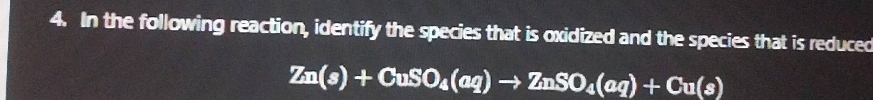 In the following reaction, identify the species that is oxidized and the species that is reduced
Zn(s)+CuSO_4(aq)to ZnSO_4(aq)+Cu(s)