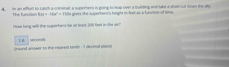 In an effort to catch a criminal; a superhero is going to leap over a building and take a short cut down the ally.
The function f(x)=-16x^2+150x gives the superhero's height in feet as a function of time.
How long will the superhero be at least 200 feet in the air?
1.6 seconds
(round answer to the nearest tenth - 1 decimal place)