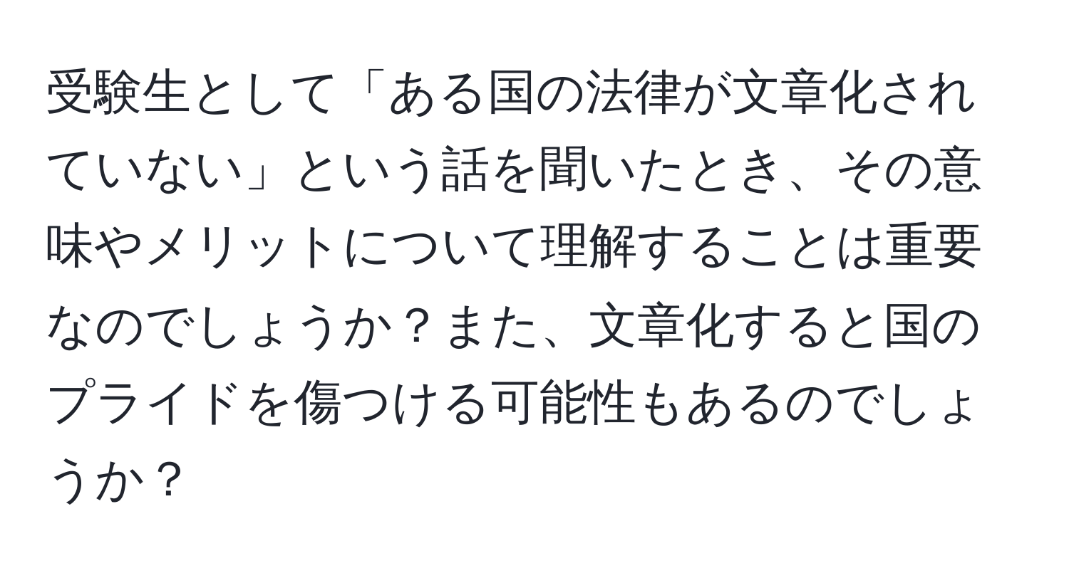 受験生として「ある国の法律が文章化されていない」という話を聞いたとき、その意味やメリットについて理解することは重要なのでしょうか？また、文章化すると国のプライドを傷つける可能性もあるのでしょうか？