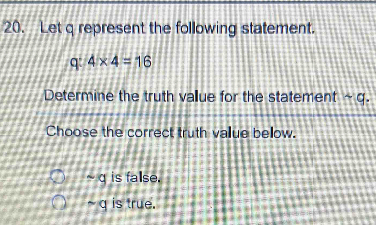 Let q represent the following statement.
q: 4* 4=16
Determine the truth value for the statement ~q.
Choose the correct truth value below.
~ q is false.
~ q is true.