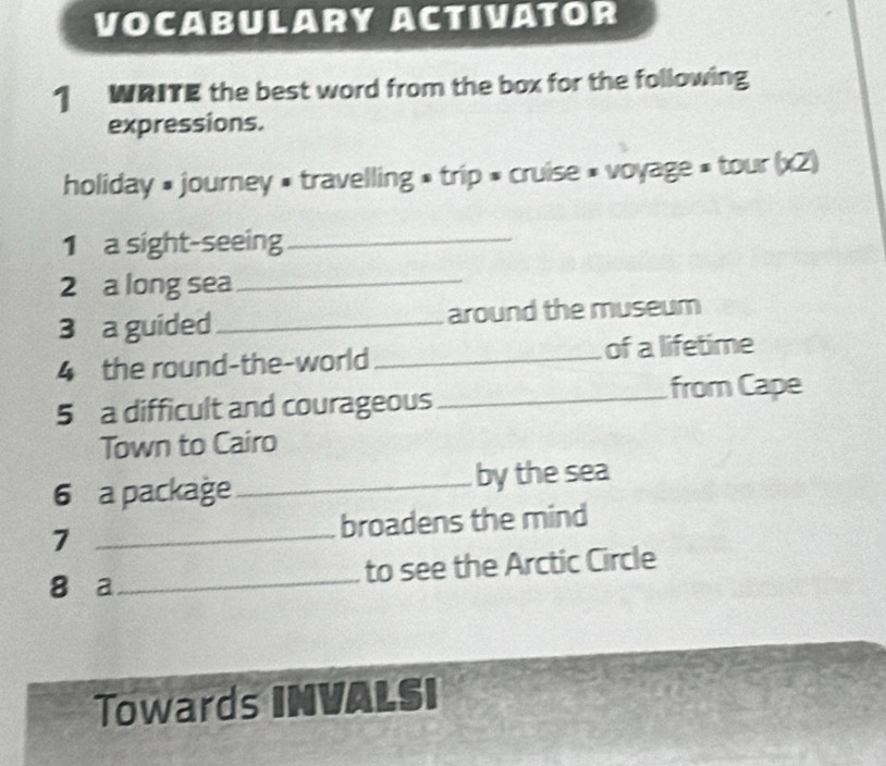 VOCABULARY ACTIVATOR 
1 WRITE the best word from the box for the following 
expressions. 
holiday » journey » travelling » trip » cruise » voyage » tour (x2) 
1 a sight-seeing_ 
2 a long sea_ 
3 a guided_ around the museum 
4 the round-the-world _of a lifetime 
5 a difficult and courageous _from Cape 
Town to Cairo 
6 a package _by the sea 
7 _broadens the mind 
8 a_ to see the Arctic Circle 
Towards INVALSI