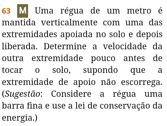 63 M Uma régua de um metro é 
mantida verticalmente com uma das 
extremidades apoiada no solo e depois 
liberada. Determine a velocidade da 
outra extremidade pouco antes de 
tocar o solo, supondo que a 
extremidade de apoio não escorrega. 
(Sugestão: Considere a régua uma 
barra fina e use a lei de conservação da 
energia.)