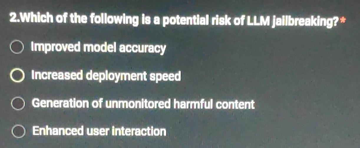 Which of the following is a potential risk of LLM jailbreaking? *
Improved model accuracy
Increased deployment speed
Generation of unmonitored harmful content
Enhanced user interaction