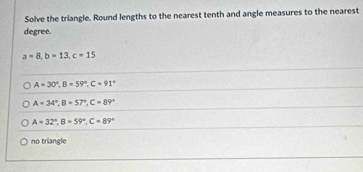 Solve the triangle. Round lengths to the nearest tenth and angle measures to the nearest
degree.
a=8, b=13, c=15
A=30°, B=59°, C=91°
A=34°, B=57°, C=89°
A=32°, B=59°, C=89°
no triangle