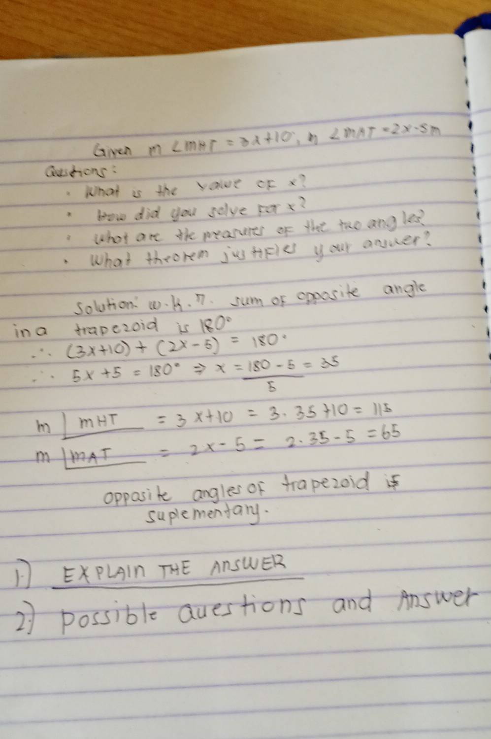 Giveh m∠ mHT=3x+10 ∠ MAT=2x-5m
Qushons: 
.What is the value oF x? 
bow did you solve forx? 
what are the pearures of the tho ang les? 
What throrem jus tiFies your anser? 
solution w. A. n. sum of opposite angle 
ina trapezoid is 180°
∴ (3x+10)+(2x-5)=180°
∴ 5x+5=180°Rightarrow x= (180-5)/5 =35
m_ )mHT=3x+10=3.35+10=115
m_ |mAT|=2x-5=2.35-5=65
opposite angles of trapezoid if 
suplementary. 
D EXPLAIn THE AnSWER 
2) possible questions and Answer