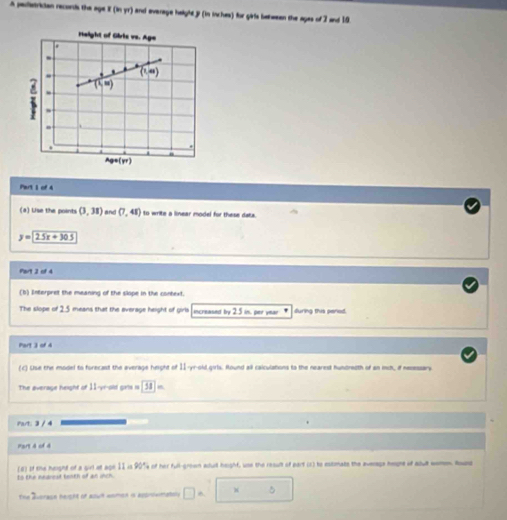 A pedetrician records the age I (in,w) and everage helght y (in inches) for gate between the ages of 7 and 19. 
rteight of Giric ve. Age 
.
(1,∈fty )
(xi =)
` 
. 
. 
Ag=(yr) 
Part I of 4 
(a) Use the points (3,31) and (7,48) to write a linear model for these dats.
y=25x+30.5
Part 2 of 4 
(b) Interpret the meaning of the slope in the context. 
The slope of 2.5 means that the everage height of girls increased by 2.5 in. per year * furna ths cered 
Part 3 of 4 
(c) Use the model to forecast the average height of II-yr-old.girls. Round all calculations to the neared hundredth of an ics, if necessary 
The average height of 11 -yr-old girls is 58
Part: 3 / 4 
Part d of 4 
(8) of the height of a girl at aon 1I in 90° ny of her full-grown acuil heighf, use the result of part (2) te estimate the average hegne of adult wemem. Round 
to the nedrest tenth of an unch. 
The Averaon height of aown women i assniwmatsly □