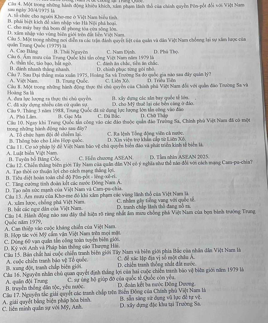 Nam X  đc chông lại Trung Quợc
Câu 4. Một trong những hành động khiêu khích, xâm phạm lãnh thổ của chính quyền Pôn-pốt đối với Việt Nam
sau ngày 30/4/1975 là
A. tổ chức cho người Khơ-me ở Việt Nam biểu tình.
B. phái biệt kích để xâm nhập vào Hà Nội phá hoại.
C. cho máy bay thà bom để phong tỏa cửa sông lớn.
D. xâm nhập vào vùng biên giới trên đất liền Việt Nam.
Câu 5. Một trong những nơi diễn ra các trận đánh quyết liệt của quân và dân Việt Nam chốnng lại sự xâm lược của
quân Trung Quốc (1979) là
A. Cao Băng B. Thái Nguyên C. Nam Định. D. Phú Thọ.
Câu 6. Âm mưu của Trung Quốc khi tấn công Việt Nam năm 1979 là
A. thần tốc, táo bạo, bất ngờ. C. đánh ăn chắc, tiền ăn chắc.
B. đánh nhanh thắng nhanh. D. chinh phục từng gói nhỏ.
Câu 7. Sau Đại thắng mùa xuân 1975, Hoàng Sa và Trường Sa do quốc gia nào sau đây quản lý?
A. Việt Nam. B. Trung Quốc. C. Liên Xô. D. Triêu Tiên
Câu 8. Một trong những hành động thực thi chủ quyền của Chính phủ Việt Nam đối với quần đảo Trường Sa và
Hoàng Sa là
A. đưa lực lượng ra thực thi chủ quyền. B. xây dựng các sân bay quốc tế lớn.
C. đã xây dựng nhiều căn cứ quân sự. D. cho Mỹ thuê lại các bến cảng ở đáo.
Câu 9. Tháng 3 năm 1988, Trung Quốc đã sử dụng lực lượng lớn tấn công vào đảo
A. Phú Lâm. B. Gạc Ma C. Đá Bắc. D. Chữ Thập
Câu 10. Ngay khi Trung Quốc tấn công vào các đảo thuộc quần đảo Trường Sa, Chính phủ Việt Nam đã có một
trong những hành động nào sau đây?
A. Tổ chức hạm đội đề chiếm lại.  C. Ra lệnh Tổng động viên cả nước.
B. Thông báo cho Liên Hợp quốc.  D. Xin viện trợ khẩn cấp từ Liên Xô.
Câu 11. Cơ sở pháp lý đề Việt Nam bảo vệ chủ quyền biển đảo và phát triển kinh tế biển là.
A. Luật biển Việt Nam.
B. Tuyên bố Băng Cốc. C. Hiến chương ASEAN. D. Tầm nhìn ASEAN 2025.
Câu 12. Chiến thắng biên giới Tây Nam của quân dân VN có ý nghĩa như thế nào đối với cách mạng Cam-pu-chia?
A. Tạo thời cơ thuận lợi cho cách mạng thắng lợi.
B. Tiêu diệt hoàn toàn chế độ Pôn-pốt - lêng-xê-ri.
C. Tăng cường tỉnh đoàn kết các nước Đông Nam Á.
D. Tạo nên sức mạnh của Việt Nam và Cam-pu-chia.
Câu 13. Âm mưu của Khơ-me đỏ khi xâm phạm các vùng lãnh thổ của Việt Nam là
A. xâm lược, chống phá Việt Nam. C. nhằm gây tiếng vang với quốc tế.
B. bắt các ngư dân của Việt Nam.  D. tranh chấp lãnh thổ đang nổ ra.
Câu 14. Hành động nào sau đây thể hiện rõ ràng nhất âm mưu chống phá Việt Nam của bọn bành trướng Trung
Quốc năm 1979,
A. Can thiệp vào cuộc kháng chiến của Việt Nam.
B. Hợp tác với Mỹ cấm vận Việt Nam trên mọi mặt.
C. Dùng 60 vạn quân tấn công toàn tuyến biên giới.
D. Kỷ với Anh và Pháp bản thông cáo Thượng Hải.
Câu 15. Bản chất hai cuộc chiến tranh biên giới Tây Nam và biên giới phía Bắc của nhân dân Việt Nam là
A. cuộc chiến tranh bảo vệ Tổ quốc. C. để xác lập địa vị số một châu Á.
B. xung đột, tranh chấp biên giới. D. chiến tranh thống nhất đất nước.
Câu 16. Nguyên nhân chủ quan quyết định thắng lợi của hai cuộc chiến tranh bảo vệ biên giới năm 1979 là
A. quân đội Trung C. sự ủng hộ giúp đỡ của quốc tế.Quốc còn yếu.
B. truyền thống dân tộc, yêu nước. D. đoàn kết ba nước Đông Dương.
Câu 17. Nguyên tắc giải quyết các tranh chấp trên Biển Đông của Chính phủ Việt Nam là
A. giải quyết bằng biện pháp hòa bình. B. sẵn sàng sử dụng vũ lực đề tự vệ.
C. liên minh quân sự với Mỹ, Anh. D. xây dựng đặc khu tại Trường Sa.