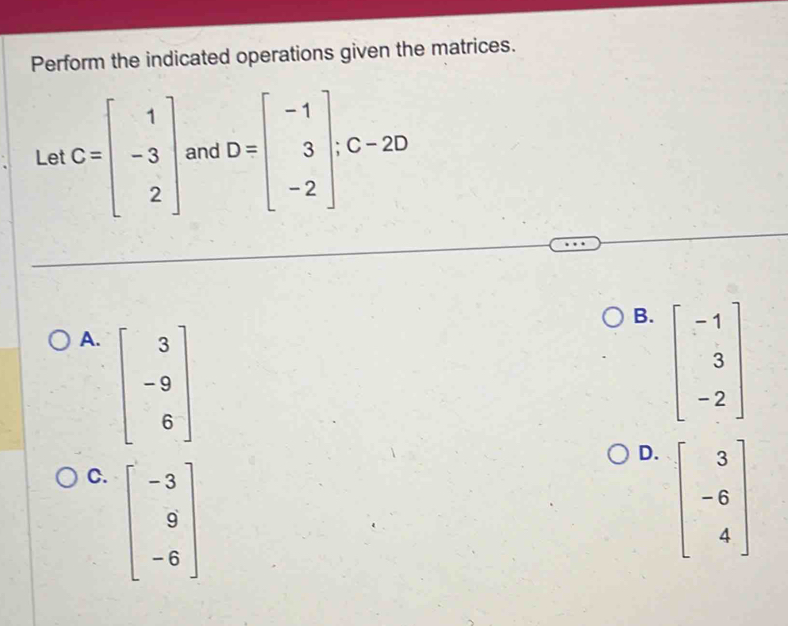 Perform the indicated operations given the matrices.
Let C=beginbmatrix 1 -3 2endbmatrix and D=beginbmatrix -1 3 -2endbmatrix ;C-2D
B.
A. beginbmatrix 3 -9 6endbmatrix beginbmatrix -1 3 -2endbmatrix
D.
C. beginbmatrix -3 9 -6endbmatrix beginbmatrix 3 -6 4endbmatrix