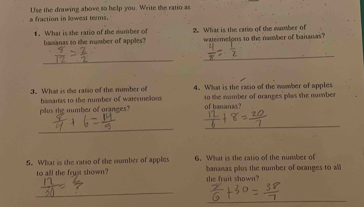 Use the drawing above to help you. Write the ratio as 
a fraction in lowest terms. 
1. What is the ratio of the number of 2. What is the ratio of the number of 
bananas to the number of apples? watermelons to the number of bananas? 
_ 
_ 
3. What is the ratio of the number of 4. What is the ratio of the number of apples 
bananas to the number of watermelons to the number of oranges plus the number 
plus the number of oranges? of bananas? 
_ 
_ 
5. What is the ratio of the number of apples 6. What is the ratio of the number of 
to all the frujt shown? bananas plus the number of oranges to all 
the fruit shown? 
_ 
_