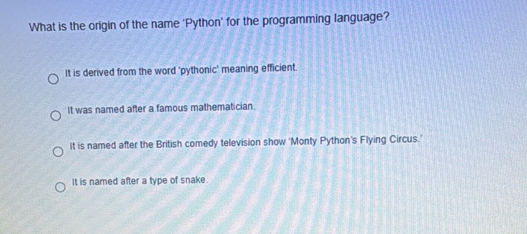 What is the origin of the name ‘Python’ for the programming language?
It is derived from the word 'pythonic' meaning efficient.
It was named after a famous mathematician.
It is named after the British comedy television show ‘Monty Python’s Flying Circus.’
It is named after a type of snake.