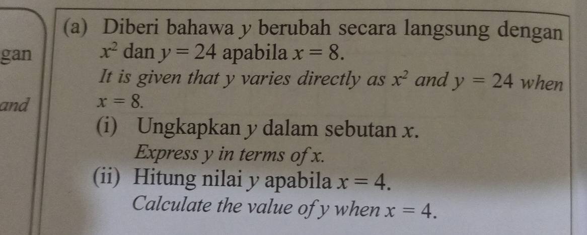 Diberi bahawa y berubah secara langsung dengan
x^2 dan 
gan y=24 apabila x=8. 
It is given that y varies directly as x^2 and y=24 when 
and x=8. 
(i) Ungkapkan y dalam sebutan x. 
Express y in terms of x. 
(ii) Hitung nilai y apabila x=4. 
Calculate the value of y when x=4.