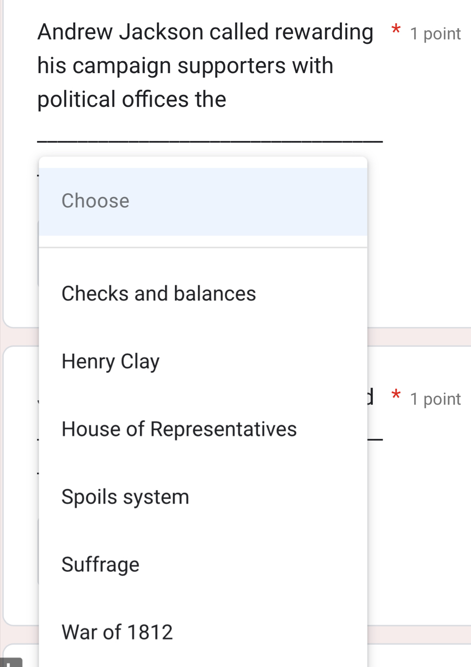 Andrew Jackson called rewarding * 1 point
his campaign supporters with
political offices the
Choose
Checks and balances
Henry Clay
* 1 point
House of Representatives
Spoils system
Suffrage
War of 1812