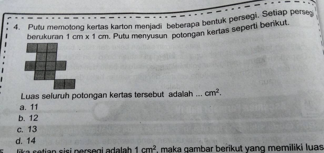 Putu memotong kertas karton menjadi beberapa bentuk persegi. Setiap persegi
berukuran 1cm* 1cm. Putu menyusun potongan kertas seperti berikut.
Luas seluruh potongan kertas tersebut adalah ... cm^2.
a. 11
b. 12
c. 13
d. 14
5 lika setian sisi persegi adalah 1cm^2 , maka gambar berikut yang memiliki luas