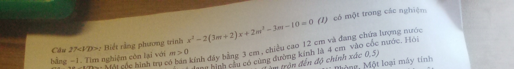 Câu 27 : Biết rằng phương trình x^2-2(3m+2)x+2m^2-3m-10=0 (I) có một trong các nghiệm 
Mội cốc hình trụ có bán kính đáy bằng 3 cm, chiều cao 12 cm và đang chứa lượng nước 
ang hình cầu có cùng đường kính là 4 cm vào cốc nước. Hỏi 
bằng −1. Tìm nghiệm còn lại với m>0
âm tròn đến độ chính xác 0,5) 
hộng Một loại máy tính