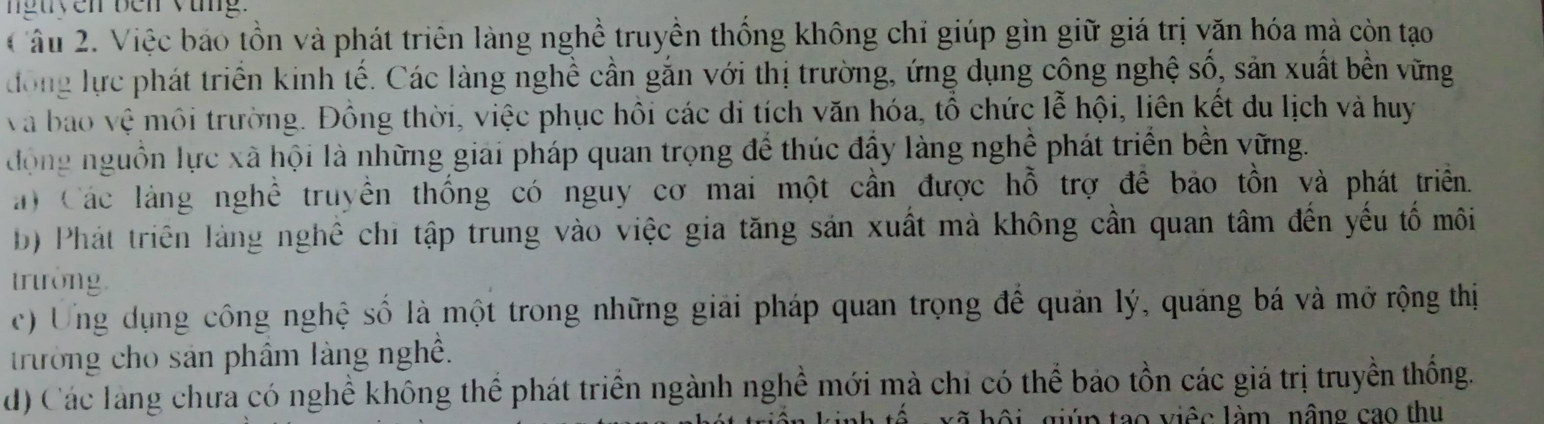 nguyen ben vùng.
Câu 2. Việc báo tồn và phát triên làng nghề truyền thống không chỉ giúp gìn giữ giá trị văn hóa mà còn tạo
đong lực phát triển kinh tế. Các làng nghề cần gắn với thị trường, ứng dụng công nghệ số, sản xuất bền vững
va bao vệ môi trường. Đồng thời, việc phục hồi các di tích văn hóa, tổ chức lễ hội, liên kết du lịch và huy
động nguồn lực xã hội là những giải pháp quan trọng để thúc đầy làng nghề phát triển bền vững.
a) Các làng nghề truyền thống có nguy cơ mai một cần được hỗ trợ đề bảo tồn và phát triển.
b) Phát triên làng nghệ chỉ tập trung vào việc gia tăng sản xuất mà không cần quan tâm đến yếu tố môi
trường
c) Ung dụng công nghệ số là một trong những giải pháp quan trọng để quản lý, quảng bá và mở rộng thị
trường cho sản phẩm làng nghề.
d) Các làng chưa có nghề không thể phát triển ngành nghề mới mà chi có thể bảo tồn các giá trị truyền thống.
ú n tao viêc làm, nâng cao thu