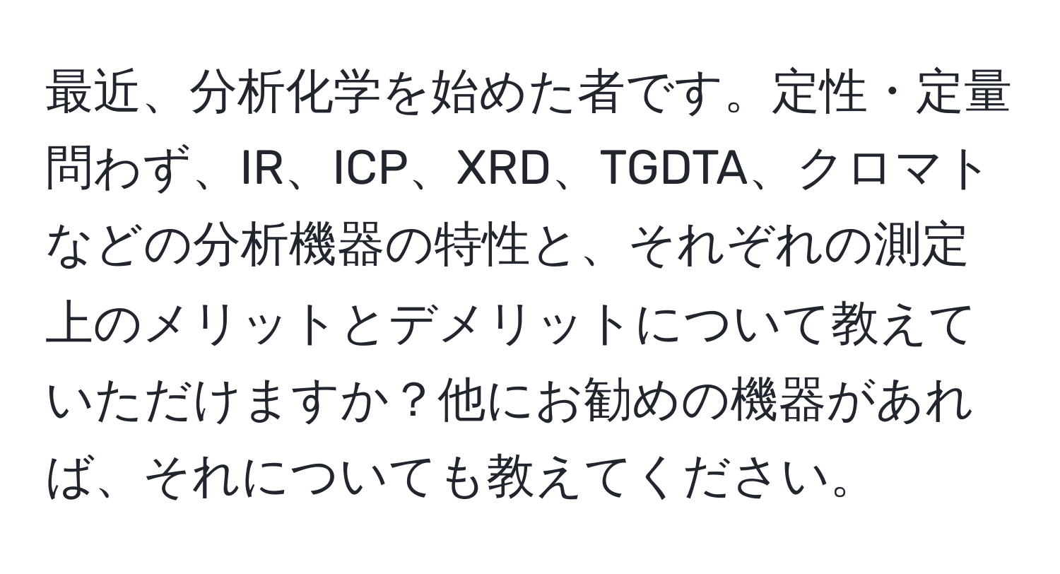 最近、分析化学を始めた者です。定性・定量問わず、IR、ICP、XRD、TGDTA、クロマトなどの分析機器の特性と、それぞれの測定上のメリットとデメリットについて教えていただけますか？他にお勧めの機器があれば、それについても教えてください。