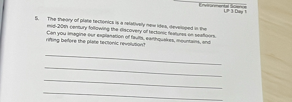 Environmental Science 
LP 3 Day 1 
5. The theory of plate tectonics is a relatively new idea, developed in the 
mid-20th century following the discovery of tectonic features on seafloors. 
Can you imagine our explanation of faults, earthquakes, mountains, and 
rifting before the plate tectonic revolution? 
_ 
_ 
_ 
_