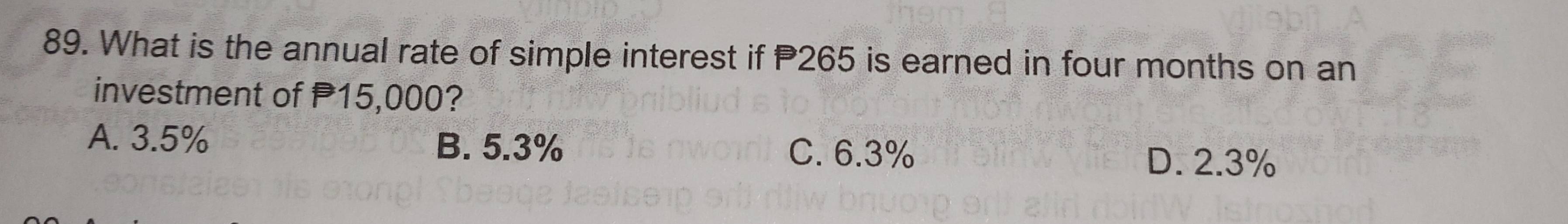 What is the annual rate of simple interest if P265 is earned in four months on an
investment of 15,000?
A. 3.5% B. 5.3% C. 6.3%
D. 2.3%