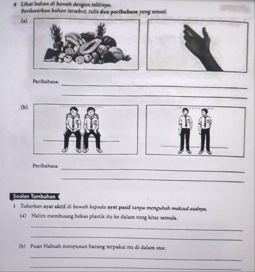 Lihat bahan di bawah dengan telitinya. 
Berdasarkan bahan tersebut, tulis dua peribahasa yang sesuai. 
(a 
_ 
Peribahasa: 
_ 
(b 
Peribahasa:_ 
_ 
Soalan Tambahan 
1 Tukarkan ayat aktif di bawah kepada ayat pasif tanpa mengubah maksud asalnya. 
(a) Halim membuang bekas plastik itu ke dalam tong kitar semula. 
_ 
_ 
(b) Puan Habsah menyusun barang terpakai itu di dalam stor. 
_ 
_