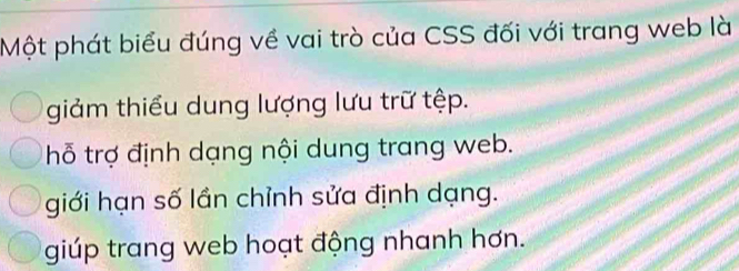 Một phát biểu đúng về vai trò của CSS đối với trang web là
giảm thiểu dung lượng lưu trữ tệp.
thỗ trợ định dạng nội dung trang web.
giới hạn số lần chỉnh sửa định dạng.
giúp trang web hoạt động nhanh hơn.