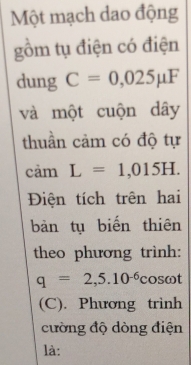 Một mạch dao động 
gồm tụ điện có điện 
dung C=0,025mu F
và một cuộn dây 
thuần cảm có độ tự 
cảm L=1,015H. 
Điện tích trên hai 
bàn tụ biến thiên 
theo phương trình:
q=2,5.10^(-6) C osωt 
(C). Phương trình 
cường độ dòng điện 
là: