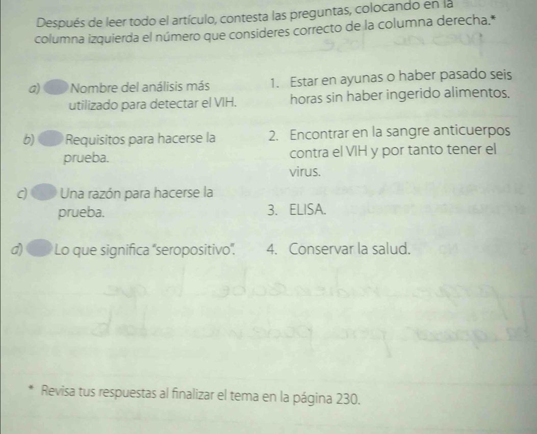 Después de leer todo el artículo, contesta las preguntas, colocando en la 
columna izquierda el número que consideres correcto de la columna derecha.* 
a) Nombre del análisis más 1. Estar en ayunas o haber pasado seis 
utilizado para detectar el VIH. horas sin haber ingerido alimentos. 
b) Requisitos para hacerse la 2. Encontrar en la sangre anticuerpos 
prueba. contra el VIH y por tanto tener el 
virus. 
d Una razón para hacerse la 
prueba. 3. ELISA. 
d) Lo que significa “seropositivo”. 4. Conservar la salud. 
Revisa tus respuestas al finalizar el tema en la página 230.