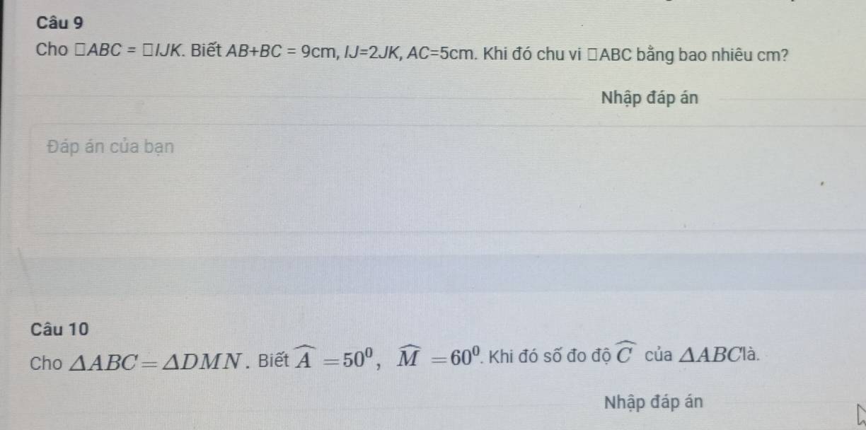 Cho □ ABC=□ IJK Biết AB+BC=9cm, IJ=2JK, AC=5cm. Khi đó chu vi □ ABC bằng bao nhiêu cm? 
Nhập đáp án 
Đáp án của bạn 
Câu 10 
Cho △ ABC=△ DMN. Biết widehat A=50^0, widehat M=60^0 Khi đó số đo độ widehat C của △ ABC là. 
Nhập đáp án