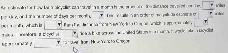 An estimate for how far a bicyclist can travel in a month is the product of the distance travelled per day, miles
per day, and the number of days per month, This results in an order of magnitude estimate of miles
per month, which is than the distance from New York to Oregon, which is approximately
miles. Therefore, a bicyclist ride a bike across the United States in a month. It would take a bicyclist 
approximately to travel from New York to Oregon.