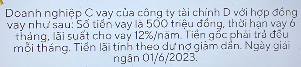 Doanh nghiệp C vay của công ty tài chính D với hợp đồng 
vay như sau: Số tiền vay là 500 triệu đồng, thời hạn vay 6
tháng, lãi suất cho vay 12% /năm. Tiền gốc phải trả đều 
mỗi tháng. Tiền lãi tính theo dư nợ giảm dần. Ngày giải 
ngân 01/6/2023.